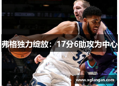 弗格独力绽放：17分6助攻为中心