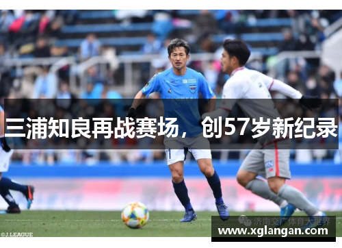 三浦知良再战赛场，创57岁新纪录